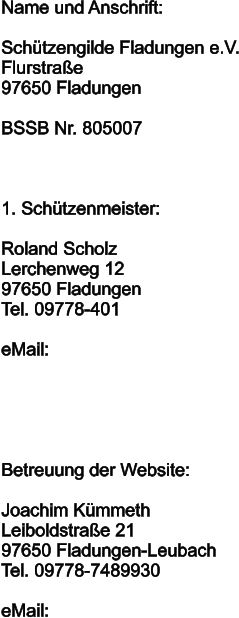 Name und Anschrift:  Schützengilde Fladungen e.V. Flurstraße 97650 Fladungen  BSSB Nr. 805007    1. Schützenmeister:  Roland Scholz Lerchenweg 12 97650 Fladungen Tel. 09778-401  eMail:	       Betreuung der Website:  Joachim Kümmeth Leiboldstraße 21 97650 Fladungen-Leubach Tel. 09778-7489930  eMail: